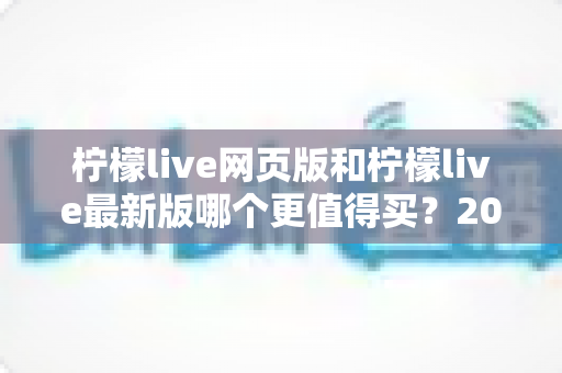 柠檬live网页版和柠檬live最新版哪个更值得买?2025年超详细选购对比指南 柠檬live网页版和柠檬live最新版哪个更值得买?2025年超详细选购对比指南