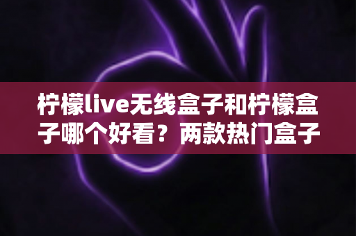 柠檬live无线盒子和柠檬盒子哪个好看?两款热门盒子外观全维度对比与选购指南 柠檬live无线盒子和柠檬盒子哪个好看?两款热门盒子外观全维度对比与选购指南