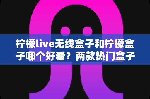 柠檬live无线盒子和柠檬盒子哪个好看?两款热门盒子外观全维度对比与选购指南 柠檬live无线盒子和柠檬盒子哪个好看?两款热门盒子外观全维度对比与选购指南
