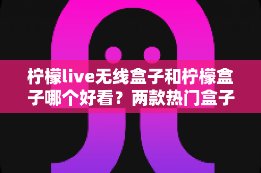 柠檬live无线盒子和柠檬盒子哪个好看？两款热门盒子外观全维度对比与选购指南