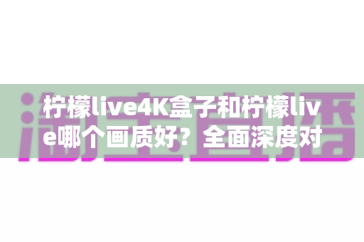 柠檬live4K盒子和柠檬live哪个画质好？全面深度对比解析，帮你找到最适合自己的观影方案