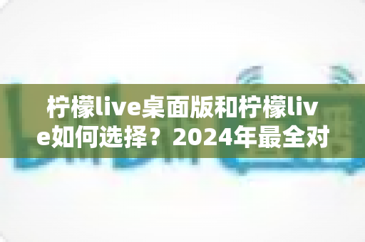 柠檬live桌面版和柠檬live如何选择？2024年最全对比攻略帮你轻松做决定
