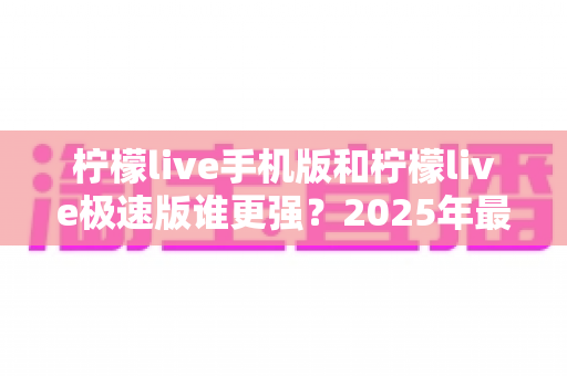柠檬live手机版和柠檬live极速版谁更强？2025年最全深度对比评测，看完就知道该装哪个