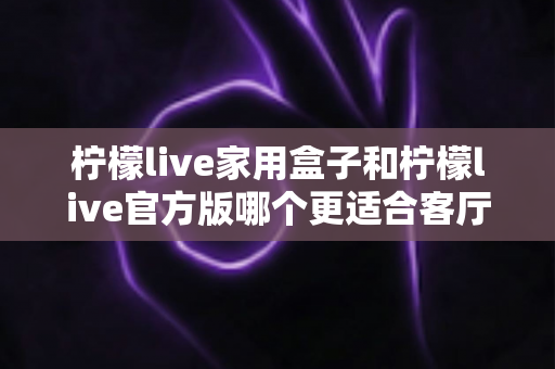 柠檬live家用盒子和柠檬live官方版哪个更适合客厅？全面对比助你轻松选择