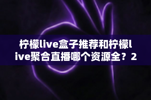 柠檬live盒子推荐和柠檬live聚合直播哪个资源全?2025深度对比全解析 柠檬live盒子推荐和柠檬live聚合直播哪个资源全?2025深度对比全解析
