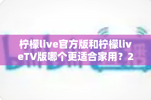 柠檬live官方版和柠檬liveTV版哪个更适合家用?2025年家庭观看超全对比指南,帮你一次选对不踩坑 柠檬live官方版和柠檬liveTV版哪个更适合家用?2025年家庭观看超全对比指南,帮你一次选对不踩坑
