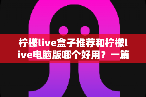 柠檬live盒子推荐和柠檬live电脑版哪个好用?一篇讲透两大版本差异的深度测评指南 柠檬live盒子推荐和柠檬live电脑版哪个好用?一篇讲透两大版本差异的深度测评指南