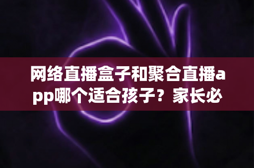 网络直播盒子和聚合直播app哪个适合孩子？家长必读的全方位安全选购与使用指南