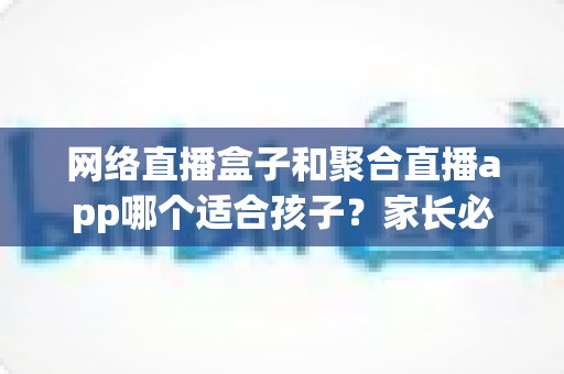 网络直播盒子和聚合直播app哪个适合孩子？家长必读的全方位安全选购与使用指南