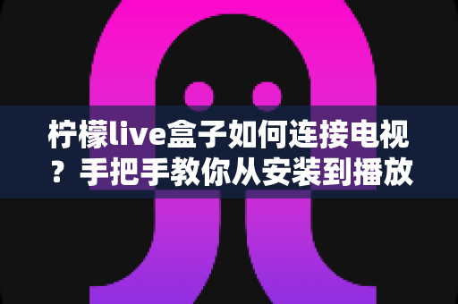 柠檬live盒子如何连接电视?手把手教你从安装到播放的完整连接教程与实用技巧 柠檬live盒子如何连接电视?手把手教你从安装到播放的完整连接教程与实用技巧