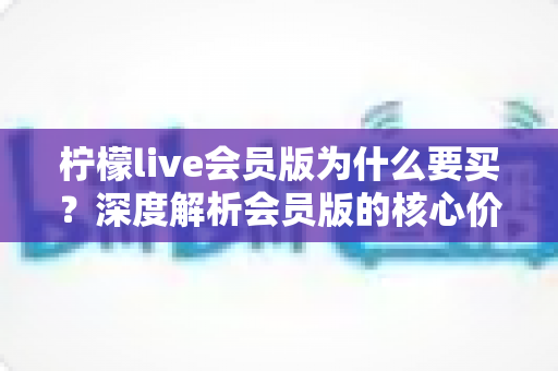 柠檬live会员版为什么要买?深度解析会员版的核心价值与购买理由 柠檬live会员版为什么要买?深度解析会员版的核心价值与购买理由