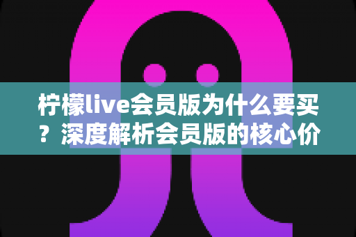 柠檬live会员版为什么要买？深度解析会员版的核心价值与购买理由