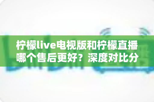 柠檬live电视版和柠檬直播哪个售后更好?深度对比分析帮你选出更省心的选择 柠檬live电视版和柠檬直播哪个售后更好?深度对比分析帮你选出更省心的选择