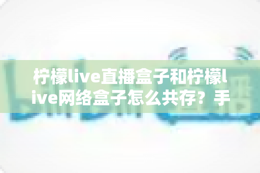 柠檬live直播盒子和柠檬live网络盒子怎么共存？手把手教你双版本安装使用全攻略
