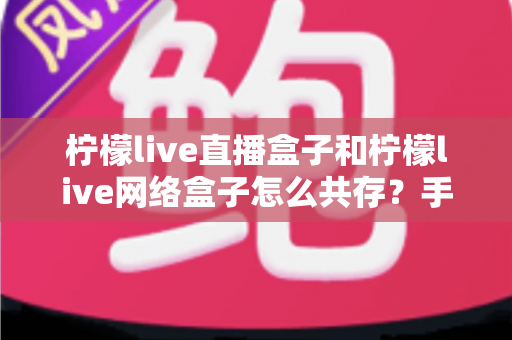 柠檬live直播盒子和柠檬live网络盒子怎么共存？手把手教你双版本安装使用全攻略