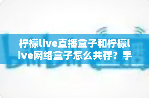柠檬live直播盒子和柠檬live网络盒子怎么共存？手把手教你双版本安装使用全攻略