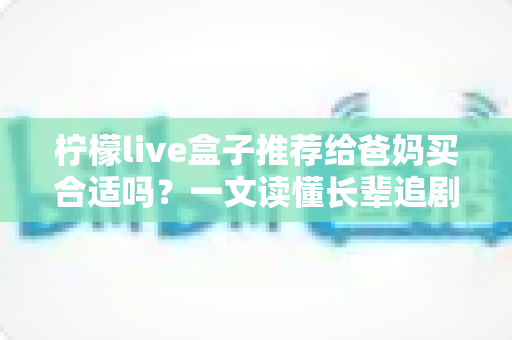 柠檬live盒子推荐给爸妈买合适吗?一文读懂长辈追剧神器的优缺点与选购建议 柠檬live盒子推荐给爸妈买合适吗?一文读懂长辈追剧神器的优缺点与选购建议