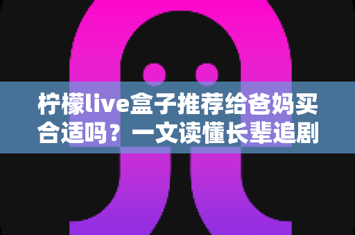 柠檬live盒子推荐给爸妈买合适吗？一文读懂长辈追剧神器的优缺点与选购建议