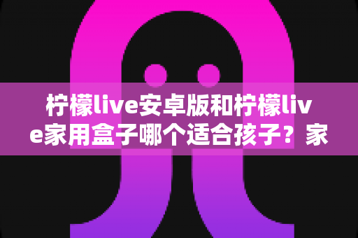 柠檬live安卓版和柠檬live家用盒子哪个适合孩子？家长必看的深度对比与选购指南