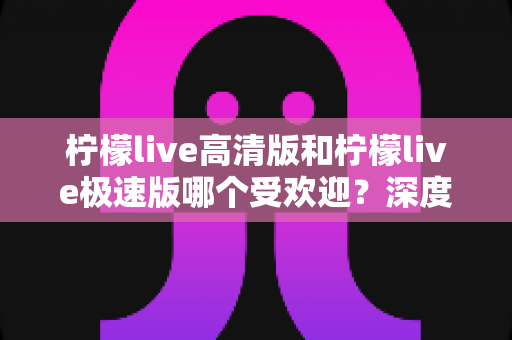 柠檬live高清版和柠檬live极速版哪个受欢迎？深度对比分析帮你选对版本！