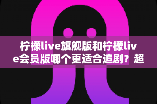 柠檬live旗舰版和柠檬live会员版哪个更适合追剧？超详细对比评测助你选对版本