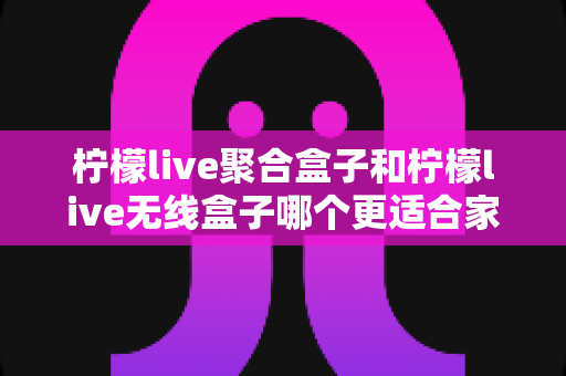 柠檬live聚合盒子和柠檬live无线盒子哪个更适合家用？——深度对比帮你选出最适合的那一款