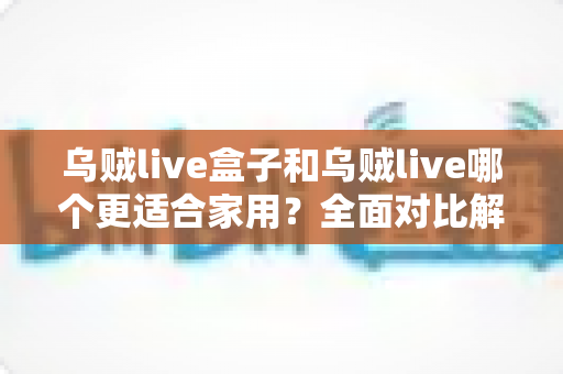 乌贼live盒子和乌贼live哪个更适合家用？全面对比解析，帮你找到理想的家庭观影方案