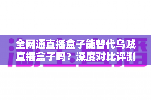全网通直播盒子能替代乌贼直播盒子吗?深度对比评测与选购实用指南 全网通直播盒子能替代乌贼直播盒子吗?深度对比评测与选购实用指南