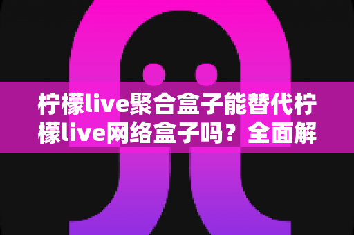 柠檬live聚合盒子能替代柠檬live网络盒子吗？全面解析两大设备的差异与选择建议