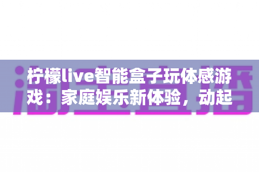 柠檬live智能盒子玩体感游戏:家庭娱乐新体验,动起来才够爽! 柠檬live智能盒子玩体感游戏:家庭娱乐新体验,动起来才够爽!