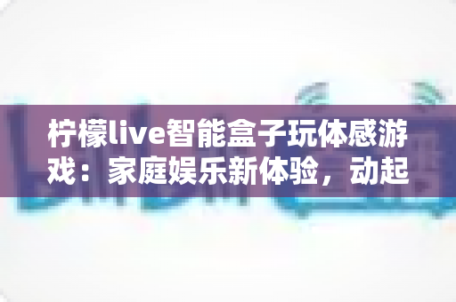 柠檬live智能盒子玩体感游戏：家庭娱乐新体验，动起来才够爽！