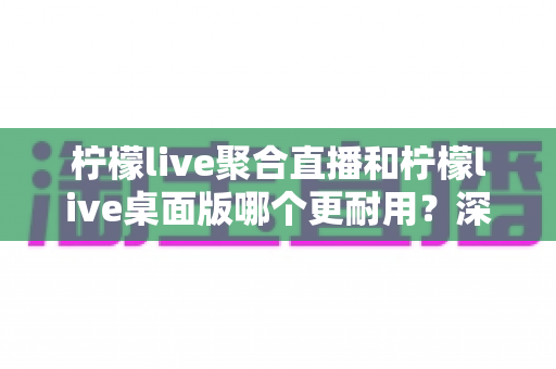 柠檬live聚合直播和柠檬live桌面版哪个更耐用？深度对比分析与实用选购指南