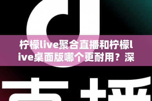 柠檬live聚合直播和柠檬live桌面版哪个更耐用？深度对比分析与实用选购指南
