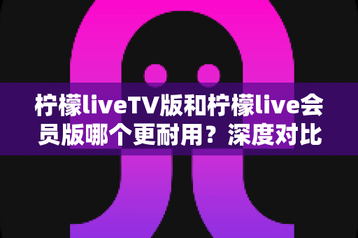 柠檬liveTV版和柠檬live会员版哪个更耐用?深度对比解析帮你选对版本不踩坑 柠檬liveTV版和柠檬live会员版哪个更耐用?深度对比解析帮你选对版本不踩坑
