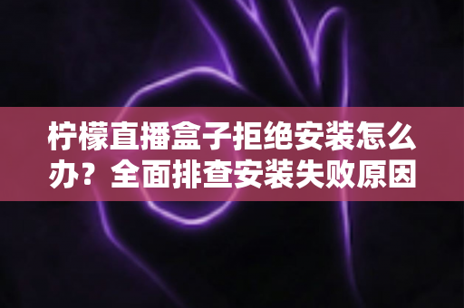 柠檬直播盒子拒绝安装怎么办?全面排查安装失败原因与超详细解决教程 柠檬直播盒子拒绝安装怎么办?全面排查安装失败原因与超详细解决教程