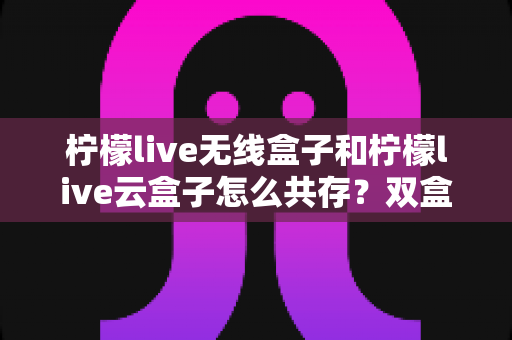 柠檬live无线盒子和柠檬live云盒子怎么共存？双盒子协同使用全攻略