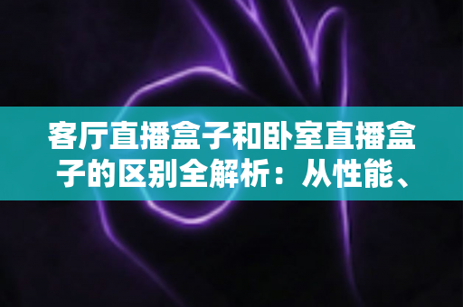 客厅直播盒子和卧室直播盒子的区别全解析：从性能、画质到价格，教你选对每台盒子