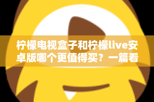 柠檬电视盒子和柠檬live安卓版哪个更值得买？一篇看懂差异的深度选购指南
