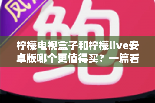 柠檬电视盒子和柠檬live安卓版哪个更值得买？一篇看懂差异的深度选购指南