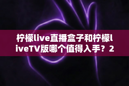 柠檬live直播盒子和柠檬liveTV版哪个值得入手?2025最新选购对比指南与避坑攻略 柠檬live直播盒子和柠檬liveTV版哪个值得入手?2025最新选购对比指南与避坑攻略
