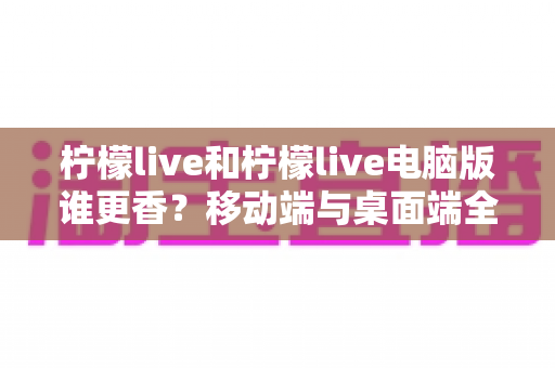 柠檬live和柠檬live电脑版谁更香?移动端与桌面端全维度对比指南 柠檬live和柠檬live电脑版谁更香?移动端与桌面端全维度对比指南