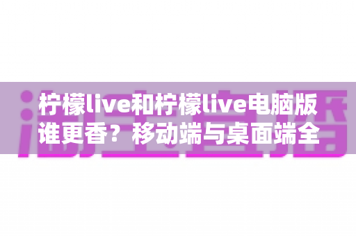 柠檬live和柠檬live电脑版谁更香？移动端与桌面端全维度对比指南