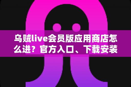 乌贼live会员版应用商店怎么进？官方入口、下载安装与会员开通一站式指南