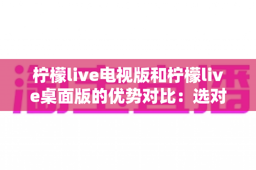 柠檬live电视版和柠檬live桌面版的优势对比：选对版本，让直播观看体验翻倍！