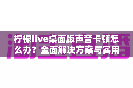 柠檬live桌面版声音卡顿怎么办?全面解决方案与实用技巧大全 柠檬live桌面版声音卡顿怎么办?全面解决方案与实用技巧大全