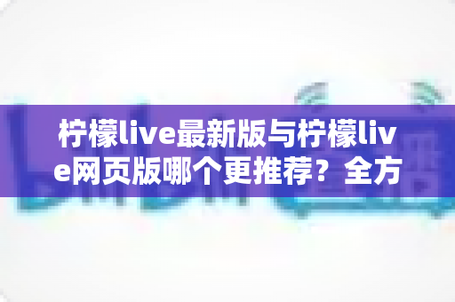 柠檬live最新版与柠檬live网页版哪个更推荐？全方位深度对比解析助你轻松做选择