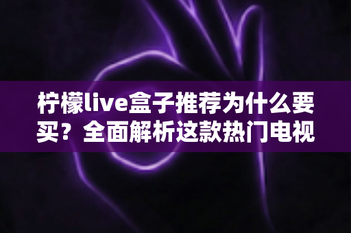 柠檬live盒子推荐为什么要买？全面解析这款热门电视盒子的购买价值与真实优势