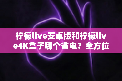 柠檬live安卓版和柠檬live4K盒子哪个省电？全方位功耗对比与节能观影指南
