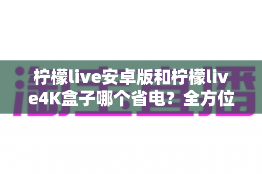 柠檬live安卓版和柠檬live4K盒子哪个省电？全方位功耗对比与节能观影指南