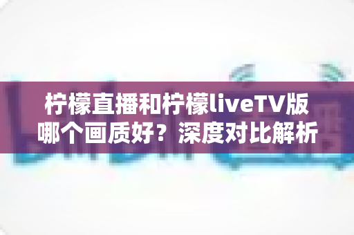 柠檬直播和柠檬liveTV版哪个画质好?深度对比解析,帮你选出更清晰的观看方案 柠檬直播和柠檬liveTV版哪个画质好?深度对比解析,帮你选出更清晰的观看方案